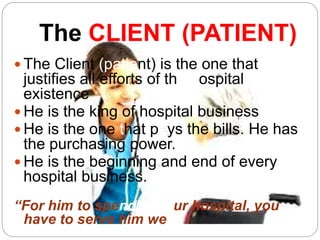 The CLIENT (PATIENT)
 The Client (patient) is the one that
justifies all efforts of the hospital
existence
 He is the king of hospital business
 He is the one that pays the bills. He has
the purchasing power.
 He is the beginning and end of every
hospital business.
“For him to spend in your hospital, you
have to serve him well”
 