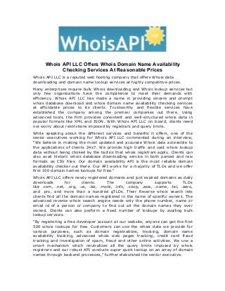 Whois API LLC Offers Whois Domain Name Availability
Checking Services At Reasonable Prices
Whois API LLC is a reputed web hosting company that offers Whois data
downloading and domain name lookup services at highly competitive prices.
Many enterprises require bulk Whois downloading and Whois lookup services but
only few organizations have the competence to meet their demands with
efficiency. Whois API LLC has made a name in providing sincere and prompt
whois database download and whois domain name availability checking services
at affordable prices to its clients. Trustworthy and flexible services have
established the company among the premier companies out there. Using
advanced tools, the firm provides consistent and well-structured whois data in
popular formats like XML and JSON. With Whois API LLC on board, clients need
not worry about restrictions imposed by registrars and query limits.
While speaking about the different services and benefits it offers, one of the
senior executives working for Whois API LLC commented during an interview,
“We believe in making the most updated and accurate Whois data accessible to
the applications of clients 24x7. We provide high traffic and vast whois lookup
data without being choked by the tactics that whois registrars apply. Clients can
also avail historic whois database downloading service in both parsed and raw
formats as CSV files. Our domain availability API is the most reliable domain
availability checker out there. Our API works for a majority of TLDs and we offer
first 100 domain names lookups for free.”
Whois API LLC offers newly registered domains and just expired domains as daily
downloads for clients. The company supports TLDs
like .com, .net, .org, .us, .biz, .mobi, .info, .coop, .asia, .name, .tel, .aero,
and .pro, and more than a hundred gTLDs. Their Reverse whois search lets
clients find all the domain names registered in the name of specific owners. The
advanced reverse whois search engine needs only the phone number, name or
email id of a person or company to find out all the domain names they ever
owned. Clients can also perform a fixed number of lookups by availing bulk
lookup services.
“By registering a free developer account at our website, anyone can get the first
500 whois lookups for free. Customers can use the whois data we provide for
various purposes, such as domain registrations, tracking, domain name
availability tracking, advanced whois web pages tracking, credit card fraud
tracking and investigation of spam, fraud and other online activities. We use a
smart mechanism which neutralizes all the query limits imposed by whois
registrars and our robust API conducts super quick lookup on an array of domain
names through backend processes,” further elaborated the senior executive.
 
