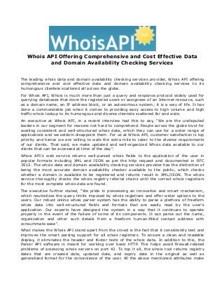 Whois API Offering Comprehensive and Cost Effective Data
and Domain Availability Checking Services
The leading whois data and domain availability checking services provider, Whois API offering
comprehensive and cost effective data and domain availability checking services to its
humongous clientele scattered all across the globe.
For Whois API, Whois is much more than just a query and response protocol widely used for
querying databases that store the registered users or assignees of an Internet resource, such
as a domain name, an IP address block, or an autonomous system; it is a way of life. It has
done a commendable job when it comes to providing easy access to high volume and high
traffic whois lookup to its humongous and diverse clientele scattered far and wide.
An executive at Whois API, in a recent interview had this to say, “We are the undisputed
leaders in our segment for reasons not hard to comprehend. People across the globe trust for
availing consistent and well-structured whois data, which they can use for a wider range of
applications and we seldom disappoint them. For us at Whois API, customer satisfaction is top
priority and hence we are willing to walk the extra mile to cater to the diverse requirements
of our clients. That said, we make updated and well-organized Whois data available to our
clients that can be accessed at time of the day”.
Whois API’s web service returns well-parsed whois fields to the application of the user in
popular formats including XML and JSON as per the http request and documented in RFC
3912. The whois data and domain availability checking services provider has the distinction of
being the most accurate domain availability checker available to the public, which checks
whether a domain is available to be registered and returns result in XML/JSON. The whois
service thoroughly checks the whois registry referral chains until the correct whois registrars
for the most complete whois data are found.
The executive further stated, “We pride in possessing an innovative and smart mechanism,
which neutralizes the query limits imposed by whois registrars and offer wider options to the
users. Our robust online whois parser system has the ability to parse a plethora of freeform
whois data into well-structured fields and formats that are easily read by the user’s
application. Our experts have designed the system in a way that it continues to operate
properly in the event of the failure of some of its components. It can parse out the name,
organization and other such details from a freeform human-filled contact address with
consummate ease”.
What makes the Whois API stand apart from the crowd is the fact that it consistently test and
improves the smart parsing support for all whois registrars. To ensure a clean and readable
display, it eliminates the header and footer texts of the whois data. In addition to this, the
Parser API software is meant for working over basic HTTP. This helps avoid firewall-related
problems of accessing whois servers on port 43. To top it all, the whois tool returns registry
dates that are created date, updated date, and expiry date in the original as well as
generalized format for the convenience of the user. All the above mentioned attributes make
 