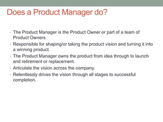 • The Product Manager is the Product Owner or part of a team of
Product Owners.
• Responsible for shaping/or taking the pr...