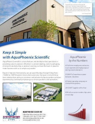AquaPhoenix Scientific is a manufacturer and distributor that specializes in
providing custom solutions. Whether it is private labeling, custom packaging,
chemical manufacturing, or product sourcing, we have the team in place to
make business with us as simple as possible.
Based in Hanover, Pennsylvania, we are open Monday through Friday from
7:00AM to 7:00PM eastern time to best serve you. Our goal is to build long-
term relationships with our customers and provide the best possible customer
experience by continually improving our service, products and operations.
Keep it Simple
with AquaPhoenix Scientific AquaPhoenix
by the Numbers
65 full-time employees and access
to an experienced employee pool
during seasonal projects
97,000 ft2
of warehouse space
between 2 facilities
#5 fastest growing company in
Central Pennsylvania
2010 AWT Supplier of the Year
85% of our custom orders ship same
or next day
“I wanted to let you know you have earned
my business. I have been impressed with your
responsiveness and ability to implement changes that
meet our needs. Thanks and keep up the good work.
I look forward to doing more business with you in the
years to come.”
A.N., Pennsylvania
AQUAPHOENIX SCIENTIFIC
9 Barnhart Drive, Hanover, PA 17331
1-866-632-1291 • fax 717-633-1285
education@aquaphoenixsci.com
www.aquaphoenixsci.com
 