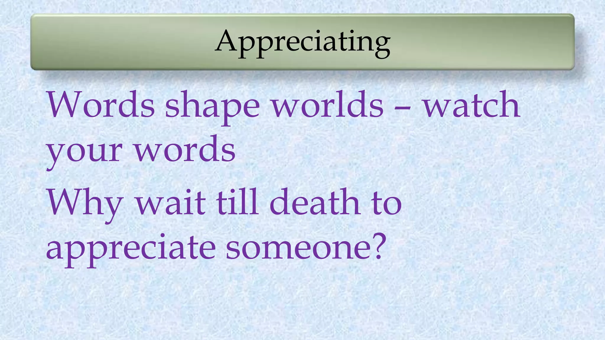 Appreciating
Words shape worlds – watch
your words
Why wait till death to
appreciate someone?
 