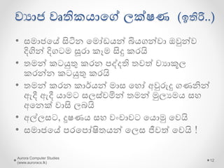 වයාජ වෘතිකොයේ ලක්ෂණ (ඉතිරි..)
• දීර්ගව සහ වයකුලව සමාජෙ සමග
සන්නියේදනෙ සිදු කරයි
• නුතන තාක්ෂනෙ යෙොදාගැනීම
ප්‍රතික්යෂේප කරමින් වැඩවසම් ක්‍රමයෙන්
වැඩ වවායගන කන්න කටයුතු කරයි
• තමන්යේ වෘතිෙ කටයුතු අයනක් අෙට
යනොයත්යරන යලස ගුප්තව පවත්වාගන්න
කටයුතු කරයි
Aurora Computer Studies
(www.auroracs.lk)
12
 