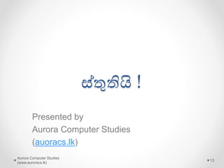 වයාජ වෘතිකොයේ ලක්ෂණ (ඉතිරි..)
• සමාජයේ සිටින යමෝඩෙන් බිෙගන්වා ඔවුන්ව
දිගින් දිගටම සූරා කෑම සිදු කරයි
• තමන් කටයුතු කරන පේදති තවත් වයාකූල
කරන්න කටයුතු කරයි
• තමන් කරන කාර්ෙන් මාස යහෝ අවුරුදු ගණනින්
ඇදී ඇදී ොමට සලස්වමින් තමන් මුලයමෙ සහ
අයනක් වාසි ලබයි
• අල්ලසට, දූෂණෙ සහ වංචාවට යෙොමු යවයි
• සමාජයේ පරයපෝෂිතෙන් යලස ජීවත් යවයි !
Aurora Computer Studies
(www.auroracs.lk)
13
 