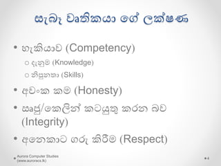 සැබෑ වෘතිකො යේ ලක්ෂණ
• හැකිොව (Competency)
o දැනුම (Knowledge)
o නිපුනතා (Skills)
• අවංක කම (Honesty)
• ඍජු/යකලින් කටයුතු කරන බව
(Integrity)
• අයනකාට ගරු කිරීම (Respect)
Aurora Computer Studies
(www.auroracs.lk)
4
 