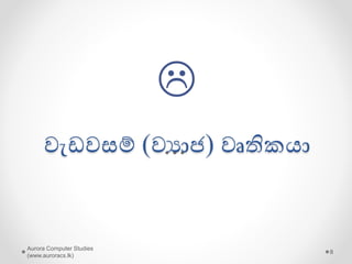 Aurora Computer Studies
(www.auroracs.lk)
8
ඝනකාධිකාරී වරයෙක්
රූප ලාවනය ශිල්පියෙක්
යගොඩනැගිලි සැලසුම් ශිල්පියෙක්
ශුප යේදියෙක්
වවදයවරයෙක්
වයාපාරිකයෙක්
..
…
වෘතිකයෙක් විෙ හැක්යක්;
නුතන වෘතිම ෙ අවශ්‍යතා සපුරන සහ
හැසිරීම් දක්වන ඕනෑම අයෙක්....
 