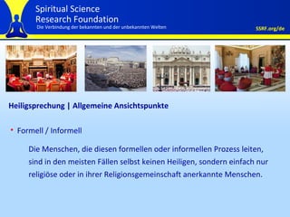 Heiligsprechung | Allgemeine Ansichtspunkte Formell / Informell Die Menschen, die diesen formellen oder informellen Prozess leiten, sind in den meisten Fällen selbst keinen Heiligen, sondern einfach nur religiöse oder in ihrer Religionsgemeinschaft anerkannte Menschen. 