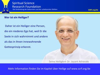 Wer ist ein Heiliger? Daher ist ein Heiliger eine Person, die ein niederes Ego hat, weil Er die Seele in sich wahrnimmt und andere als das in ihnen innewohnende Gottesprinzip erkennt.  Seine Heiligkeit Dr. Jayant Athavale Mehr Information finden Sie im Kapitel über Heilige auf www.ssrf.org/de 