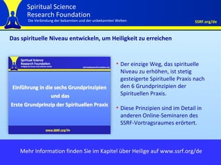 Das spirituelle Niveau entwickeln, um Heiligkeit zu erreichen Der einzige Weg, das spirituelle Niveau zu erhöhen, ist stetig gesteigerte Spirituelle Praxis nach den 6 Grundprinzipien der Spirituellen Praxis.  Diese Prinzipien sind im Detail in anderen Online-Seminaren des SSRF-Vortragsraumes erörtert. Mehr Information finden Sie im Kapitel über Heilige auf www.ssrf.org/de 