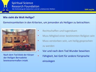 Wie sieht die Welt Heilige?  Rechtschaffen und tugendsam Muss Mitglied einer bestimmten Religion sein Muss verstorben sein, um heilig gesprochen zu werden Vor und nach dem Tod Wunder bewirken Fähigkeit, bei Gott für andere Fürsprache einzulegen Gemeinsamkeiten in den Kriterien, um jemanden als Heiligen zu betrachten: Nach dem Tod blieb der Körper der Heiligen Bernadette bewiesenermaßen intakt 