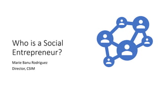 Who is a Social
Entrepreneur?
Marie Banu Rodriguez
Director, CSIM
 