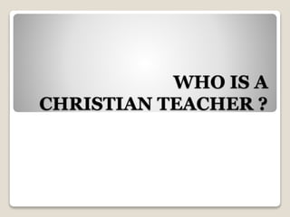 WHO IS A
CHRISTIAN TEACHER ?
 