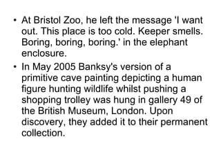 At Bristol Zoo, he left the message 'I want out. This place is too cold. Keeper smells. Boring, boring, boring.' in the elephant enclosure. In May 2005 Banksy's version of a primitive cave painting depicting a human figure hunting wildlife whilst pushing a shopping trolley was hung in gallery 49 of the British Museum, London. Upon discovery, they added it to their permanent collection. 