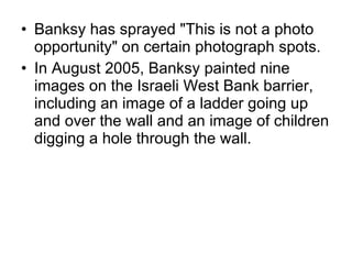 Banksy has sprayed "This is not a photo opportunity" on certain photograph spots. In August 2005, Banksy painted nine images on the Israeli West Bank barrier, including an image of a ladder going up and over the wall and an image of children digging a hole through the wall. 
