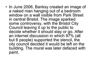 In June 2006, Banksy created an image of a naked man hanging out of a bedroom window on a wall visible from Park Street in central Bristol. The image sparked some controversy, with the Bristol City Council leaving it up to the public to decide whether it should stay or go. After an internet discussion in which 97% (all but 6 people) supported the stencil, the city council decided it would be left on the building. The mural was later defaced with paint . 