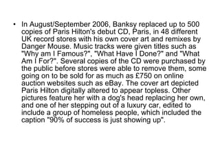 In August/September 2006, Banksy replaced up to 500 copies of Paris Hilton's debut CD, Paris, in 48 different UK record stores with his own cover art and remixes by Danger Mouse. Music tracks were given titles such as "Why am I Famous?", "What Have I Done?" and "What Am I For?". Several copies of the CD were purchased by the public before stores were able to remove them, some going on to be sold for as much as £750 on online auction websites such as eBay. The cover art depicted Paris Hilton digitally altered to appear topless. Other pictures feature her with a dog's head replacing her own, and one of her stepping out of a luxury car, edited to include a group of homeless people, which included the caption "90% of success is just showing up". 