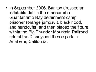 In September 2006, Banksy dressed an inflatable doll in the manner of a Guantanamo Bay detainment camp prisoner (orange jumpsuit, black hood, and handcuffs) and then placed the figure within the Big Thunder Mountain Railroad ride at the Disneyland theme park in Anaheim, California. 