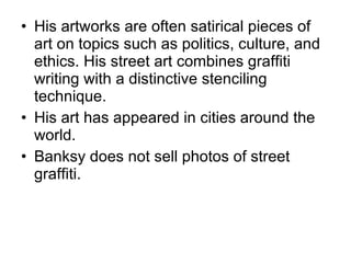 His artworks are often satirical pieces of art on topics such as politics, culture, and ethics.   His street art   combines graffiti writing with a distinctive stenciling technique . His art has appeared in cities around the world. Banksy does not sell photos of street graffiti. 