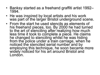 Banksy started as a freehand graffiti artist 1992–1994 . He was inspired by local artists and his work was part of the larger Bristol underground scene. From the start he used stencils as elements of his freehand pieces, too. By 2000 he had turned to the art of stenciling after realizing how much less time it took to complete a piece. He claims he changed to stenciling whilst he was hiding from the police under a train carriage, when he noticed the stenciled serial number and by employing this technique, he soon became more widely noticed for his art around Bristol and London. 