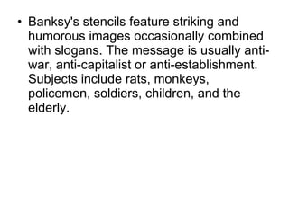 Banksy's stencils feature striking and humorous images occasionally combined with slogans. The message is usually anti-war, anti-capitalist or anti-establishment. Subjects include rats, monkeys, policemen, soldiers, children, and the elderly. 