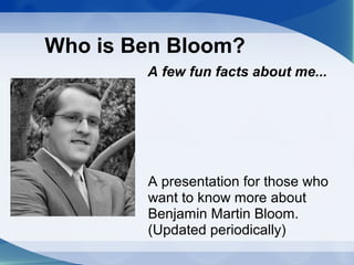 Who is Ben Bloom?
        A few fun facts about me...




        A presentation for those who
        want to know more about
        Benjamin Martin Bloom.
        (Updated periodically)
 