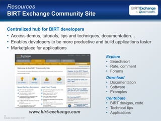 Extension PointsExtensibility is a key principle of the BIRT ProjectData source extensibilityApplication specific design-time query buildersCustom design-time and run-time data accessCustom business logic extensibilityIncorporate complex business logic scriptingAccess existing and new Java codeVisualization extensibilityBuild new visual data presentation ‘widgets’Extend charting with new chart types; new output formatsRendering content for outputTarget output for specific devices and formats