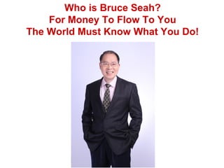 Who is Bruce Seah?
For Money To Flow To You
The World Must Know What You Do!
 