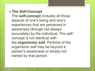 The Self-Concept
The self-concept includes all those
aspects of one’s being and one’s
experiences that are perceived in
awareness (though not always
accurately) by the individual. The self-
concept is not identical with
the organismic self. Portions of the
organismic self may be beyond a
person’s awareness or simply not
owned by that person.
 