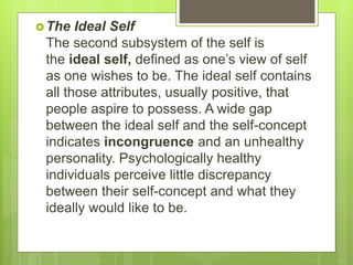The Ideal Self
The second subsystem of the self is
the ideal self, defined as one’s view of self
as one wishes to be. The ideal self contains
all those attributes, usually positive, that
people aspire to possess. A wide gap
between the ideal self and the self-concept
indicates incongruence and an unhealthy
personality. Psychologically healthy
individuals perceive little discrepancy
between their self-concept and what they
ideally would like to be.
 