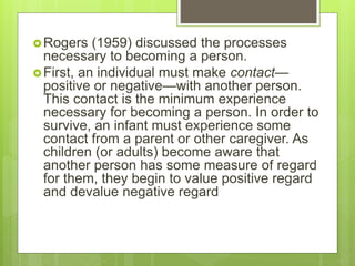 Rogers (1959) discussed the processes
necessary to becoming a person.
First, an individual must make contact—
positive or negative—with another person.
This contact is the minimum experience
necessary for becoming a person. In order to
survive, an infant must experience some
contact from a parent or other caregiver. As
children (or adults) become aware that
another person has some measure of regard
for them, they begin to value positive regard
and devalue negative regard
 
