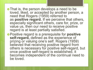 That is, the person develops a need to be
loved, liked, or accepted by another person, a
need that Rogers (1959) referred to
as positive regard. If we perceive that others,
especially significant others, care for, prize, or
value us, then our need to receive positive
regard is at least partially satisfied.
Positive regard is a prerequisite for positive
self-regard, defined as the experience of
prizing or valuing one’s self. Rogers (1959)
believed that receiving positive regard from
others is necessary for positive self-regard, but
once positive self-regard is established, it
becomes independent of the continual need to
be loved.
 