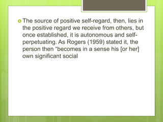  The source of positive self-regard, then, lies in
the positive regard we receive from others, but
once established, it is autonomous and self-
perpetuating. As Rogers (1959) stated it, the
person then “becomes in a sense his [or her]
own significant social
 