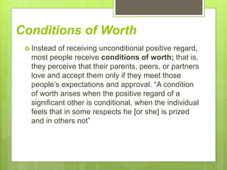 Conditions of Worth
 Instead of receiving unconditional positive regard,
most people receive conditions of worth; that is,
they perceive that their parents, peers, or partners
love and accept them only if they meet those
people’s expectations and approval. “A condition
of worth arises when the positive regard of a
significant other is conditional, when the individual
feels that in some respects he [or she] is prized
and in others not”
 