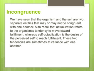 Incongruence
We have seen that the organism and the self are two
separate entities that may or may not be congruent
with one another. Also recall that actualization refers
to the organism’s tendency to move toward
fulfillment, whereas self-actualization is the desire of
the perceived self to reach fulfillment. These two
tendencies are sometimes at variance with one
another.
 