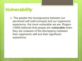 Vulnerability
 The greater the incongruence between our
perceived self (self-concept) and our organismic
experience, the more vulnerable we are. Rogers
(1959) believed that people are vulnerable when
they are unaware of the discrepancy between
their organismic self and their significant
experience.
 
