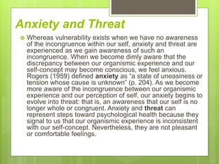 Anxiety and Threat
 Whereas vulnerability exists when we have no awareness
of the incongruence within our self, anxiety and threat are
experienced as we gain awareness of such an
incongruence. When we become dimly aware that the
discrepancy between our organismic experience and our
self-concept may become conscious, we feel anxious.
Rogers (1959) defined anxiety as “a state of uneasiness or
tension whose cause is unknown” (p. 204). As we become
more aware of the incongruence between our organismic
experience and our perception of self, our anxiety begins to
evolve into threat: that is, an awareness that our self is no
longer whole or congruent. Anxiety and threat can
represent steps toward psychological health because they
signal to us that our organismic experience is inconsistent
with our self-concept. Nevertheless, they are not pleasant
or comfortable feelings.
 