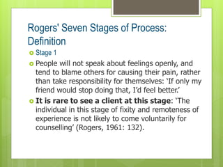 Rogers' Seven Stages of Process:
Definition
 Stage 1
 People will not speak about feelings openly, and
tend to blame others for causing their pain, rather
than take responsibility for themselves: ‘If only my
friend would stop doing that, I’d feel better.’
 It is rare to see a client at this stage: ‘The
individual in this stage of fixity and remoteness of
experience is not likely to come voluntarily for
counselling’ (Rogers, 1961: 132).
 