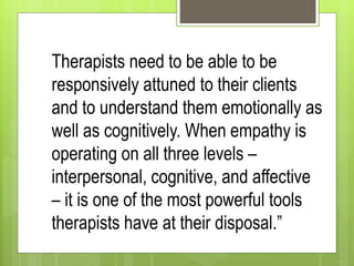 Therapists need to be able to be
responsively attuned to their clients
and to understand them emotionally as
well as cognitively. When empathy is
operating on all three levels –
interpersonal, cognitive, and affective
– it is one of the most powerful tools
therapists have at their disposal.”
 