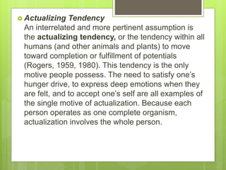  Actualizing Tendency
An interrelated and more pertinent assumption is
the actualizing tendency, or the tendency within all
humans (and other animals and plants) to move
toward completion or fulfillment of potentials
(Rogers, 1959, 1980). This tendency is the only
motive people possess. The need to satisfy one’s
hunger drive, to express deep emotions when they
are felt, and to accept one’s self are all examples of
the single motive of actualization. Because each
person operates as one complete organism,
actualization involves the whole person.
 