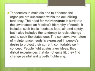  Tendencies to maintain and to enhance the
organism are subsumed within the actualizing
tendency. The need for maintenance is similar to
the lower steps on Maslow’s hierarchy of needs. It
includes such basic needs as food, air, and safety;
but it also includes the tendency to resist change
and to seek the status quo. The conservative nature
of maintenance needs is expressed in people’s
desire to protect their current, comfortable self-
concept. People fight against new ideas; they
distort experiences that do not quite fit; they find
change painful and growth frightening.
 