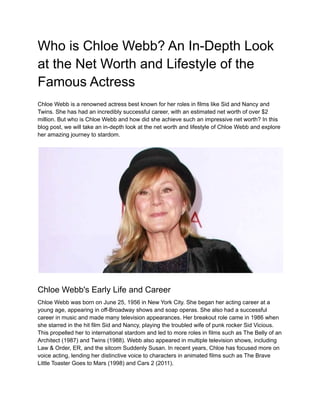 Who is Chloe Webb? An In-Depth Look
at the Net Worth and Lifestyle of the
Famous Actress
Chloe Webb is a renowned actress best known for her roles in films like Sid and Nancy and
Twins. She has had an incredibly successful career, with an estimated net worth of over $2
million. But who is Chloe Webb and how did she achieve such an impressive net worth? In this
blog post, we will take an in-depth look at the net worth and lifestyle of Chloe Webb and explore
her amazing journey to stardom.
Chloe Webb's Early Life and Career
Chloe Webb was born on June 25, 1956 in New York City. She began her acting career at a
young age, appearing in off-Broadway shows and soap operas. She also had a successful
career in music and made many television appearances. Her breakout role came in 1986 when
she starred in the hit film Sid and Nancy, playing the troubled wife of punk rocker Sid Vicious.
This propelled her to international stardom and led to more roles in films such as The Belly of an
Architect (1987) and Twins (1988). Webb also appeared in multiple television shows, including
Law & Order, ER, and the sitcom Suddenly Susan. In recent years, Chloe has focused more on
voice acting, lending her distinctive voice to characters in animated films such as The Brave
Little Toaster Goes to Mars (1998) and Cars 2 (2011).
 