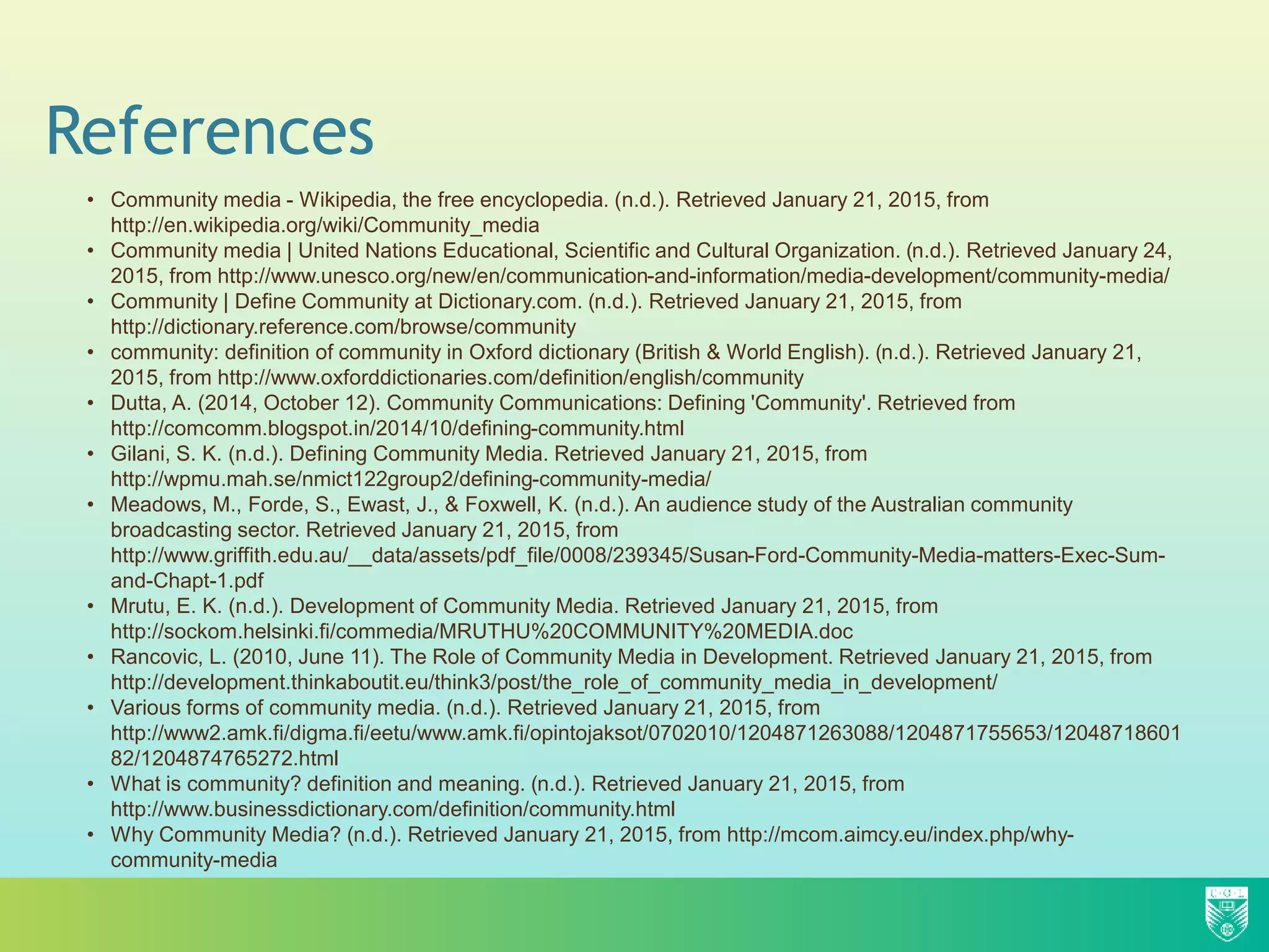 References
• Community media - Wikipedia, the free encyclopedia. (n.d.). Retrieved January 21, 2015, from
http://en.wikipedia.org/wiki/Community_media
• Community media | United Nations Educational, Scientific and Cultural Organization. (n.d.). Retrieved January 24,
2015, from http://www.unesco.org/new/en/communication-and-information/media-development/community-media/
• Community | Define Community at Dictionary.com. (n.d.). Retrieved January 21, 2015, from
http://dictionary.reference.com/browse/community
• community: definition of community in Oxford dictionary (British & World English). (n.d.). Retrieved January 21,
2015, from http://www.oxforddictionaries.com/definition/english/community
• Dutta, A. (2014, October 12). Community Communications: Defining 'Community'. Retrieved from
http://comcomm.blogspot.in/2014/10/defining-community.html
• Gilani, S. K. (n.d.). Defining Community Media. Retrieved January 21, 2015, from
http://wpmu.mah.se/nmict122group2/defining-community-media/
• Meadows, M., Forde, S., Ewast, J., & Foxwell, K. (n.d.). An audience study of the Australian community
broadcasting sector. Retrieved January 21, 2015, from
http://www.griffith.edu.au/__data/assets/pdf_file/0008/239345/Susan-Ford-Community-Media-matters-Exec-Sum-
and-Chapt-1.pdf
• Mrutu, E. K. (n.d.). Development of Community Media. Retrieved January 21, 2015, from
http://sockom.helsinki.fi/commedia/MRUTHU%20COMMUNITY%20MEDIA.doc
• Rancovic, L. (2010, June 11). The Role of Community Media in Development. Retrieved January 21, 2015, from
http://development.thinkaboutit.eu/think3/post/the_role_of_community_media_in_development/
• Various forms of community media. (n.d.). Retrieved January 21, 2015, from
http://www2.amk.fi/digma.fi/eetu/www.amk.fi/opintojaksot/0702010/1204871263088/1204871755653/12048718601
82/1204874765272.html
• What is community? definition and meaning. (n.d.). Retrieved January 21, 2015, from
http://www.businessdictionary.com/definition/community.html
• Why Community Media? (n.d.). Retrieved January 21, 2015, from http://mcom.aimcy.eu/index.php/why-
community-media
 