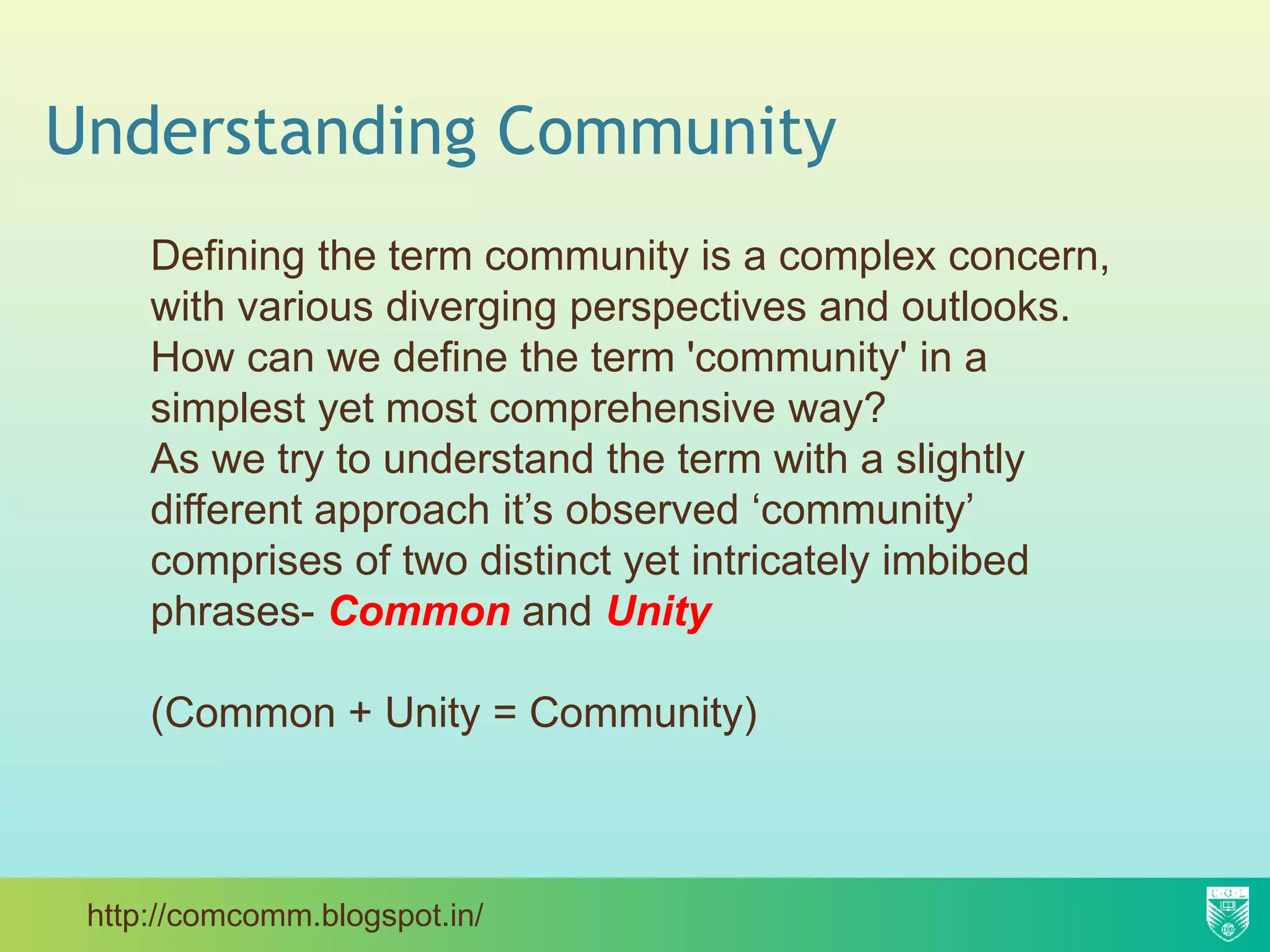 Understanding Community
Defining the term community is a complex concern,
with various diverging perspectives and outlooks.
How can we define the term 'community' in a
simplest yet most comprehensive way?
As we try to understand the term with a slightly
different approach it’s observed ‘community’
comprises of two distinct yet intricately imbibed
phrases- Common and Unity
(Common + Unity = Community)
http://comcomm.blogspot.in/
 