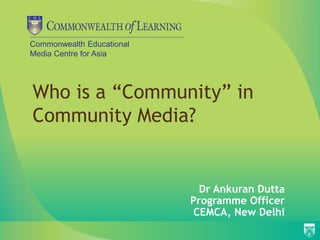 Commonwealth Educational
Media Centre for Asia
Who is a “Community” in
Community Media?
Dr Ankuran Dutta
Programme Officer
CEMCA, New Delhi
 