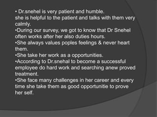 • Dr.snehel is very patient and humble. 
she is helpful to the patient and talks with them very 
calmly. 
•During our survey, we got to know that Dr Snehel 
often works after her also duties hours. 
•She always values poples feelings & never heart 
them. 
•She take her work as a opportunities. 
•According to Dr.snehal to become a successful 
employee do hard work and searching anew proved 
treatment. 
•She face many challenges in her career and every 
time she take them as good opportunitie to prove 
her self. 
 