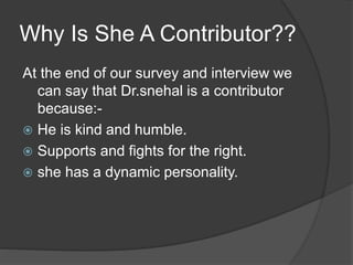 Why Is She A Contributor?? 
At the end of our survey and interview we 
can say that Dr.snehal is a contributor 
because:- 
 He is kind and humble. 
 Supports and fights for the right. 
 she has a dynamic personality. 
 