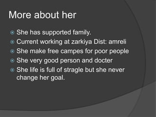 More about her 
 She has supported family. 
 Current working at zarkiya Dist: amreli 
 She make free campes for poor people 
 She very good person and docter 
 She life is full of stragle but she never 
change her goal. 
 