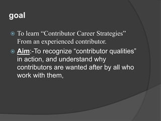 goal 
 To learn “Contributor Career Strategies” 
From an experienced contributor. 
 Aim:-To recognize “contributor qualities” 
in action, and understand why 
contributors are wanted after by all who 
work with them, 
 