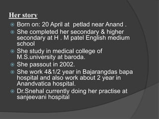 Her story 
 Born on: 20 April at petlad near Anand . 
 She completed her secondary & higher 
secondary at H . M patel English medium 
school 
 She study in medical college of 
M.S.university at baroda. 
 She passout in 2002. 
 She work 4&1/2 year in Bajarangdas bapa 
hospital and also work about 2 year in 
Anandvatica hospital. 
 Dr.Snehal currently doing her practise at 
sanjeevani hospital 
 