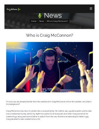  News
Home  News  Who is Craig McConnon?
Who is Craig McConnon?
I'm sure you are already familiar from the website who Craig McConnon is from the website, but what is
his background?
Craig McConnon was born in London into a musical family. His mother was a guitar teacher and his dad
was a tradesman by day and DJ by night! He used to DJ at local pubs and when Craig turned 16, he
wanted to go along and see his father in action! From the very rst time he attending his father’s gig,
Craig decided he also wanted to be a DJ!

 